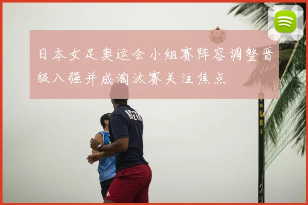 日本女足奥运会小组赛阵容调整晋级八强并成淘汰赛关注焦点