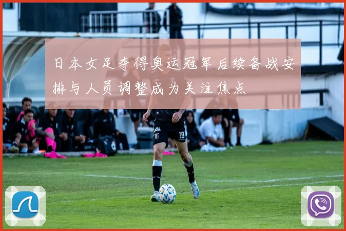 日本女足夺得奥运冠军后续备战安排与人员调整成为关注焦点