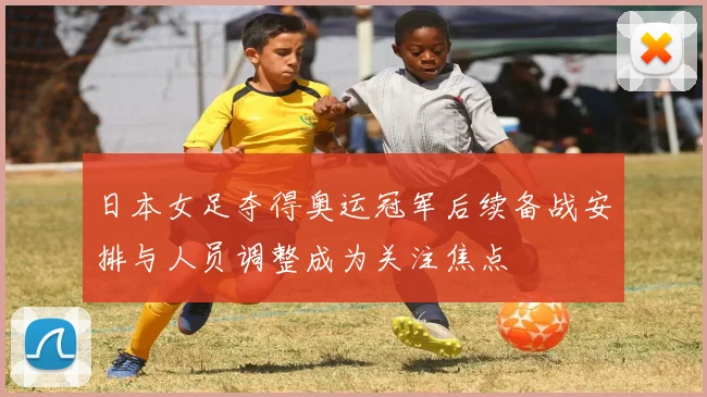 日本女足夺得奥运冠军后续备战安排与人员调整成为关注焦点