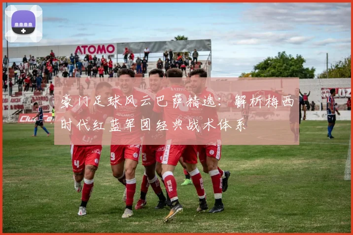豪门足球风云巴萨精选：解析梅西时代红蓝军团经典战术体系