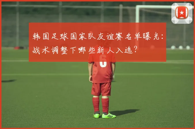 韩国足球国家队友谊赛名单曝光：战术调整下哪些新人入选？